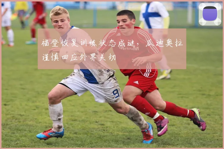 福登恢复训练状态成谜，瓜迪奥拉谨慎回应外界关切