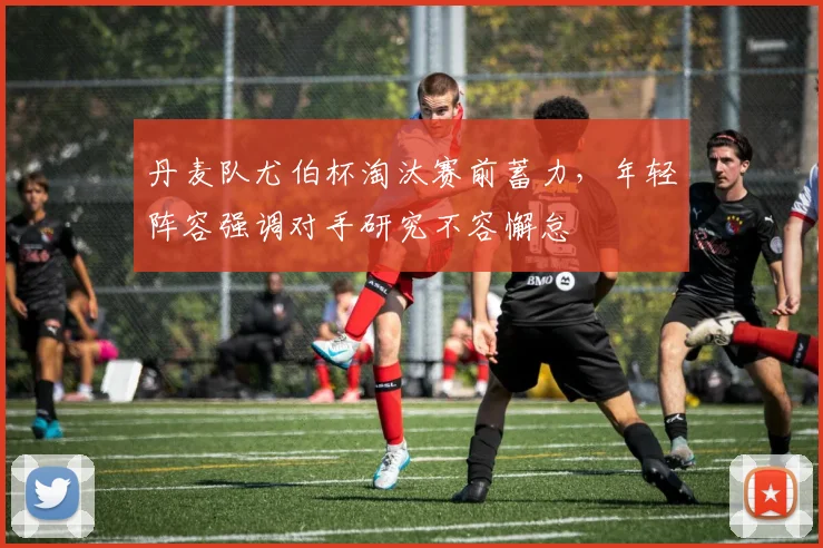 丹麦队尤伯杯淘汰赛前蓄力，年轻阵容强调对手研究不容懈怠