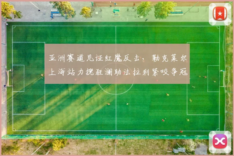 亚洲赛道见证红魔反击，勒克莱尔上海站力挽狂澜助法拉利紧咬争冠