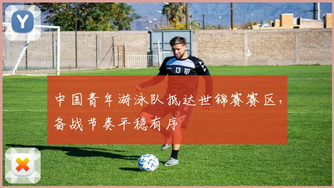 中国青年游泳队抵达世锦赛赛区，备战节奏平稳有序