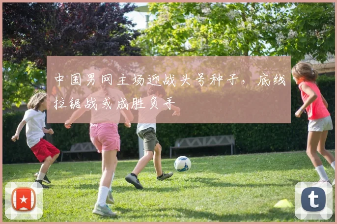中国男网主场迎战头号种子，底线拉锯战或成胜负手