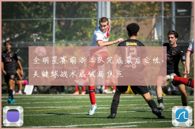 全明星赛前浙江队完成最后合练，关键球战术成破局焦点