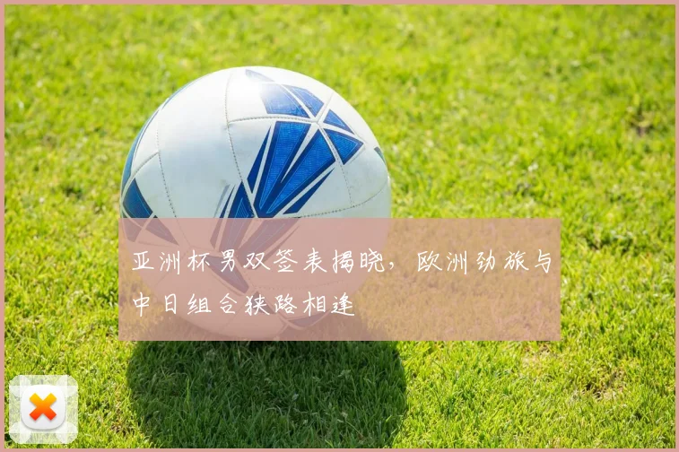 亚洲杯男双签表揭晓，欧洲劲旅与中日组合狭路相逢