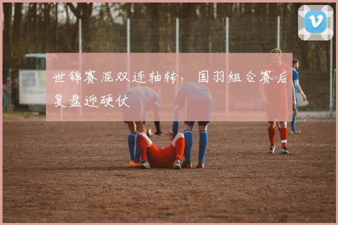 世锦赛混双连轴转，国羽组合赛后复盘迎硬仗