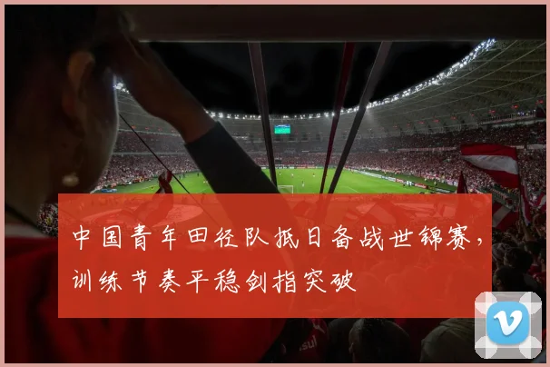 中国青年田径队抵日备战世锦赛，训练节奏平稳剑指突破