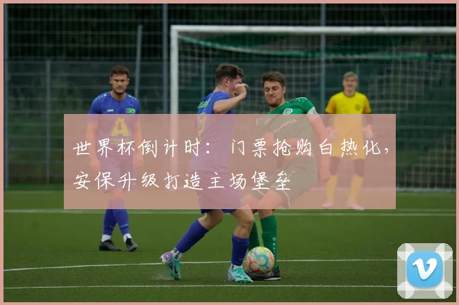 世界杯倒计时：门票抢购白热化，安保升级打造主场堡垒