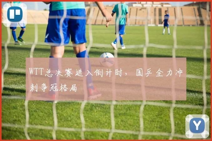 WTT总决赛进入倒计时，国乒全力冲刺争冠格局