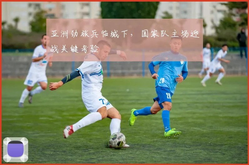 亚洲劲旅兵临城下，国家队主场迎战关键考验