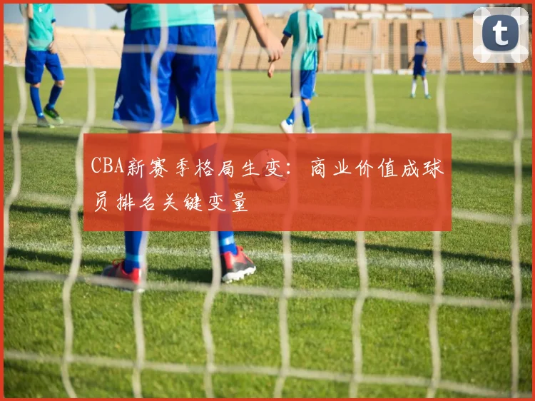 CBA新赛季格局生变：商业价值成球员排名关键变量