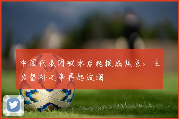 中国代表团破冰后轮换成焦点，主力替补之争再起波澜