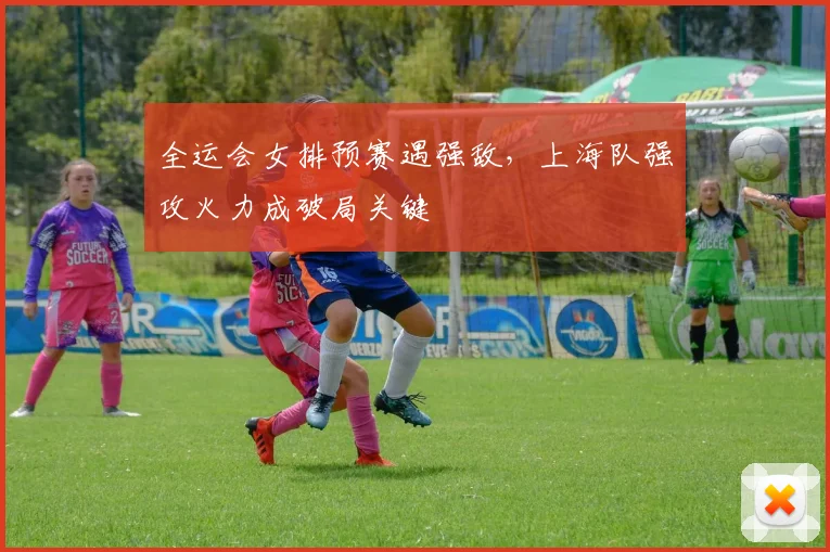 全运会女排预赛遇强敌，上海队强攻火力成破局关键