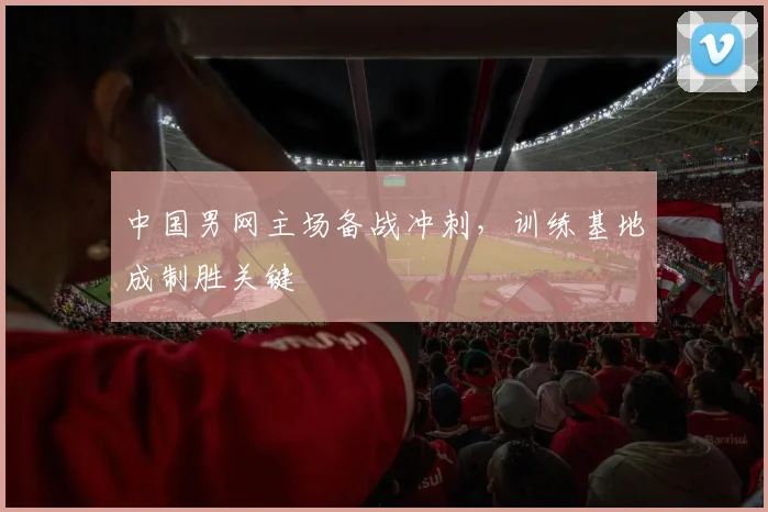 中国男网主场备战冲刺，训练基地成制胜关键