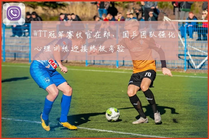 WTT冠军赛收官在即，国乒团队强化心理训练迎接终极考验