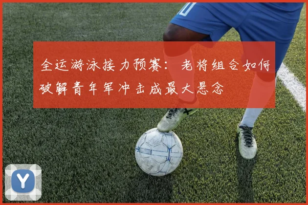 全运游泳接力预赛:老将组合如何破解青年军冲击成最大悬念