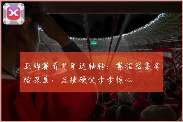 亚锦赛青年军连轴转，赛程密集考验深度，后续硬仗步步惊心
