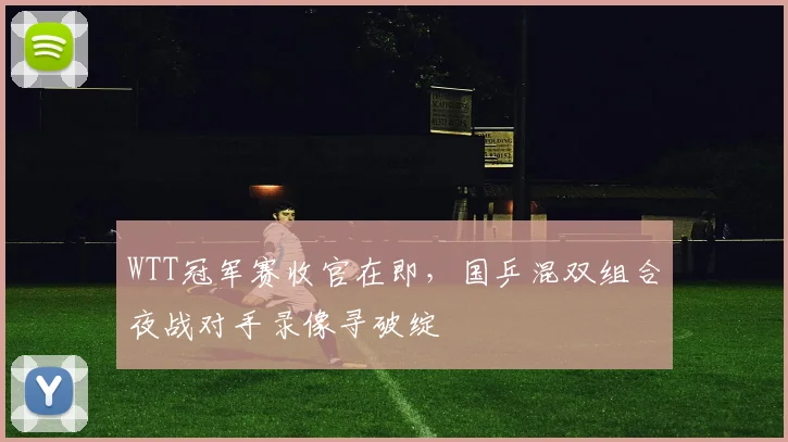 WTT冠军赛收官在即，国乒混双组合夜战对手录像寻破绽