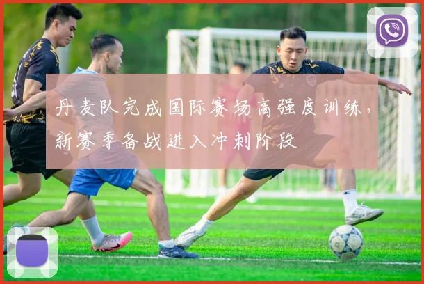 丹麦队完成国际赛场高强度训练，新赛季备战进入冲刺阶段
